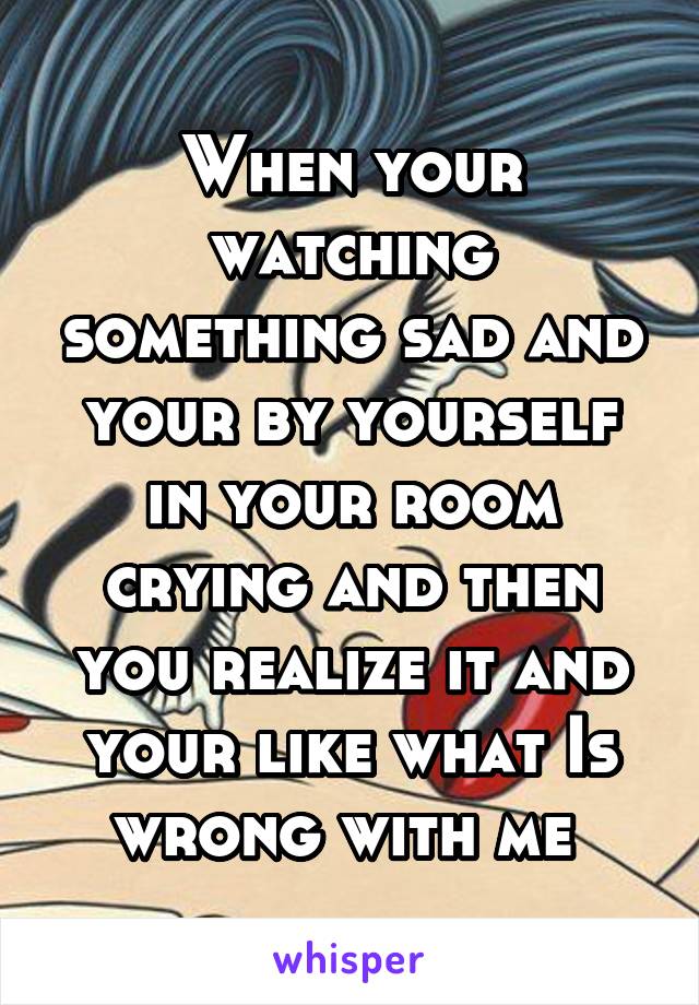 When your watching something sad and your by yourself in your room crying and then you realize it and your like what Is wrong with me 