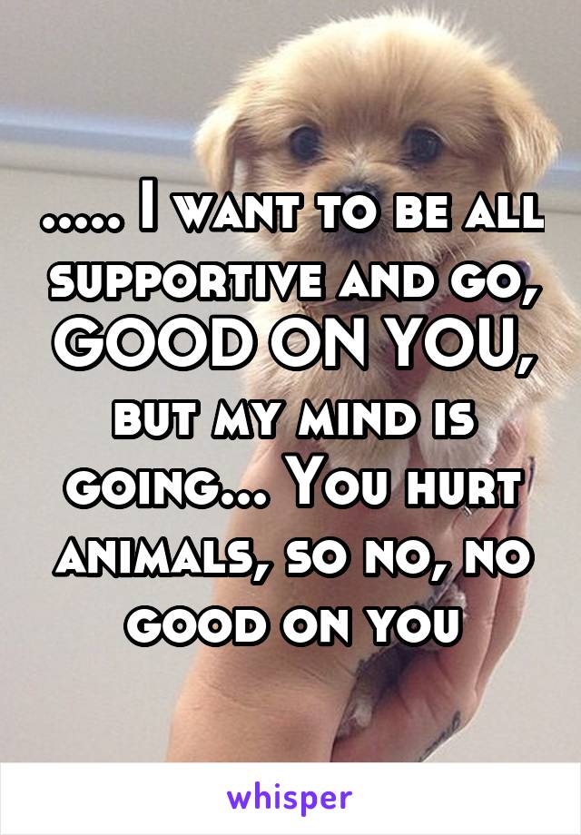 ..... I want to be all supportive and go, GOOD ON YOU, but my mind is going... You hurt animals, so no, no good on you