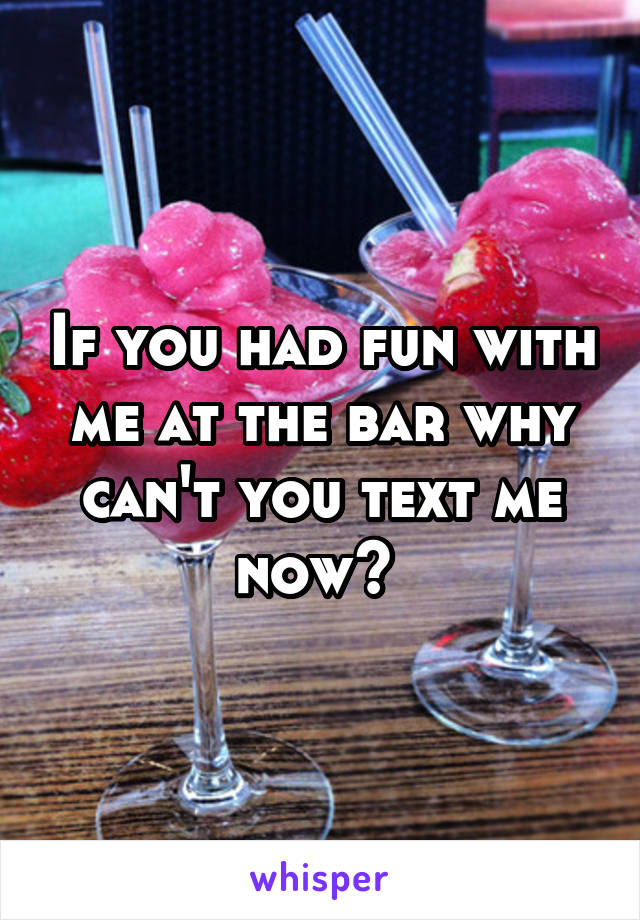 If you had fun with me at the bar why can't you text me now? 