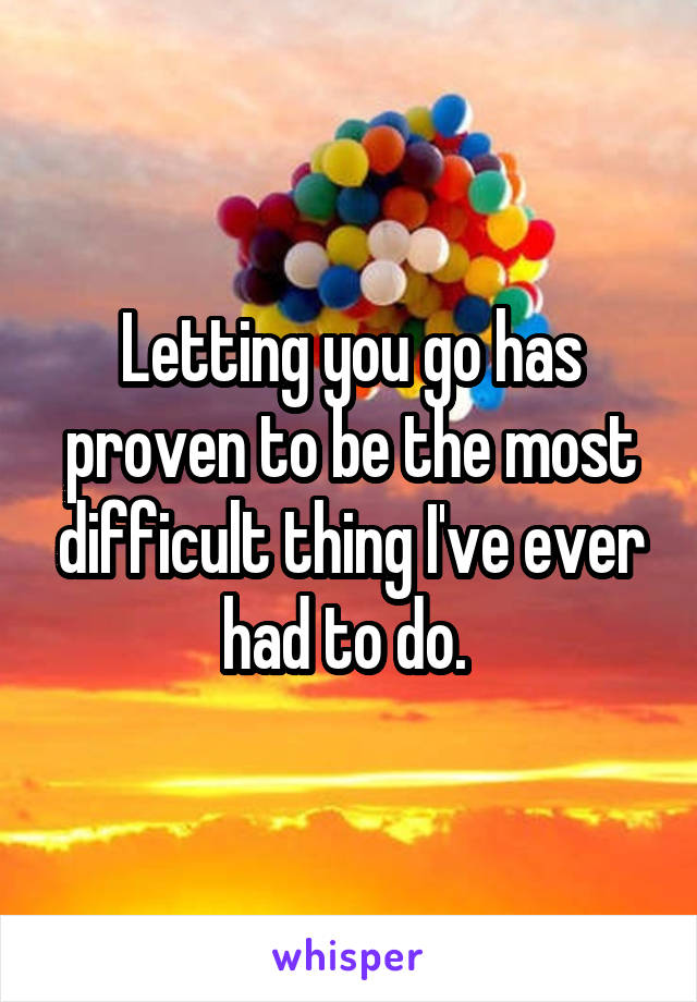 Letting you go has proven to be the most difficult thing I've ever had to do. 