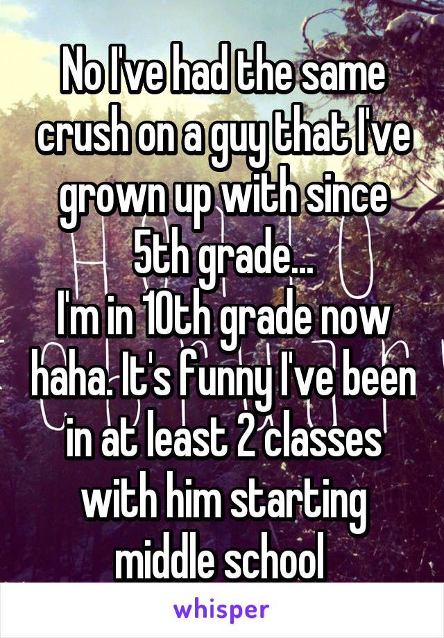 No I've had the same crush on a guy that I've grown up with since 5th grade...
I'm in 10th grade now haha. It's funny I've been in at least 2 classes with him starting middle school 