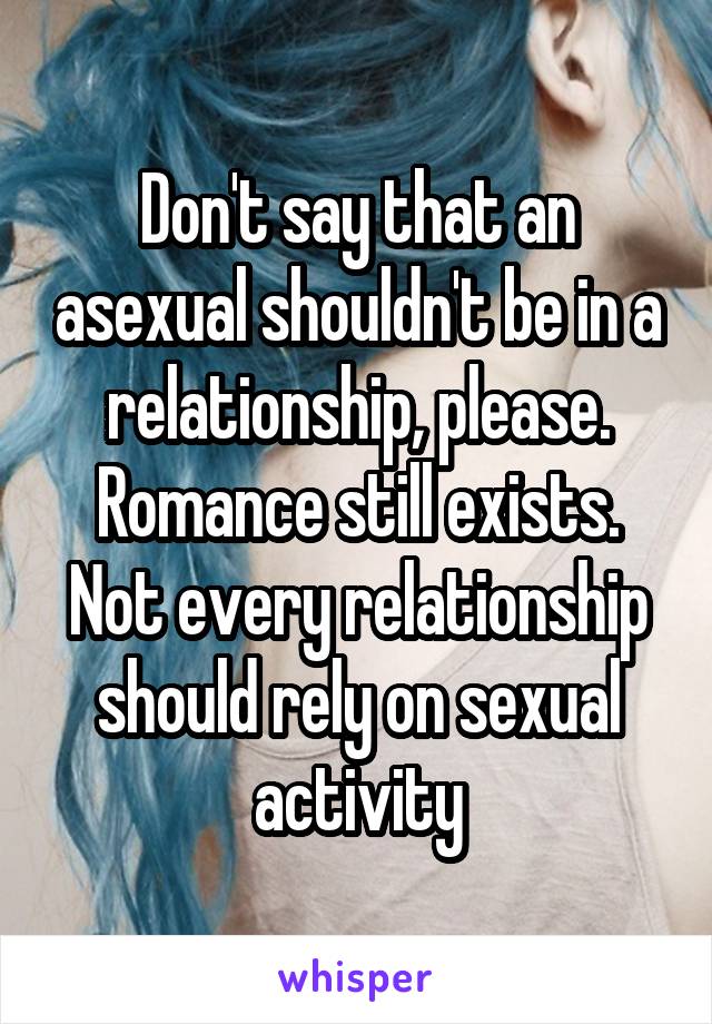 Don't say that an asexual shouldn't be in a relationship, please. Romance still exists. Not every relationship should rely on sexual activity