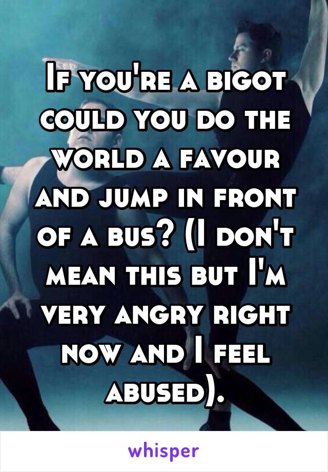 If you're a bigot could you do the world a favour and jump in front of a bus? (I don't mean this but I'm very angry right now and I feel abused).