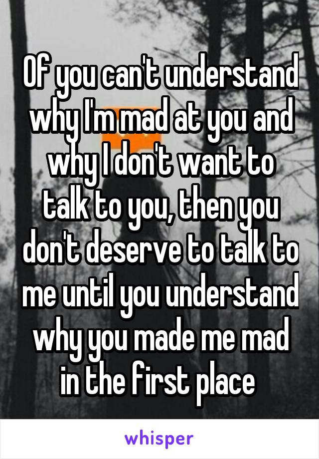 Of you can't understand why I'm mad at you and why I don't want to talk to you, then you don't deserve to talk to me until you understand why you made me mad in the first place 