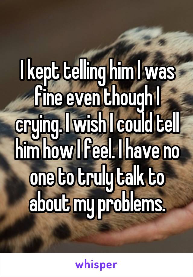 I kept telling him I was fine even though I crying. I wish I could tell him how I feel. I have no one to truly talk to about my problems.