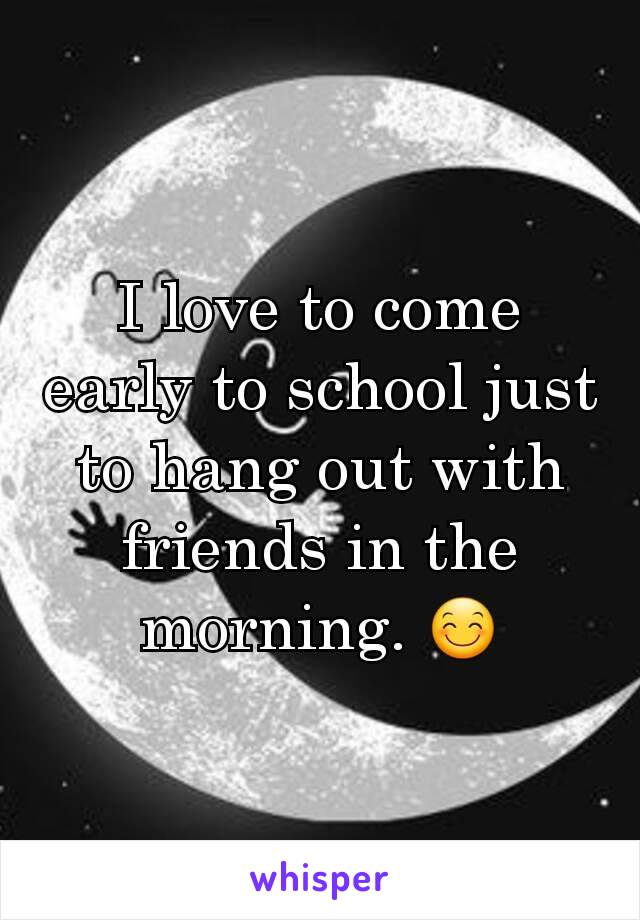 I love to come early to school just to hang out with friends in the morning. 😊