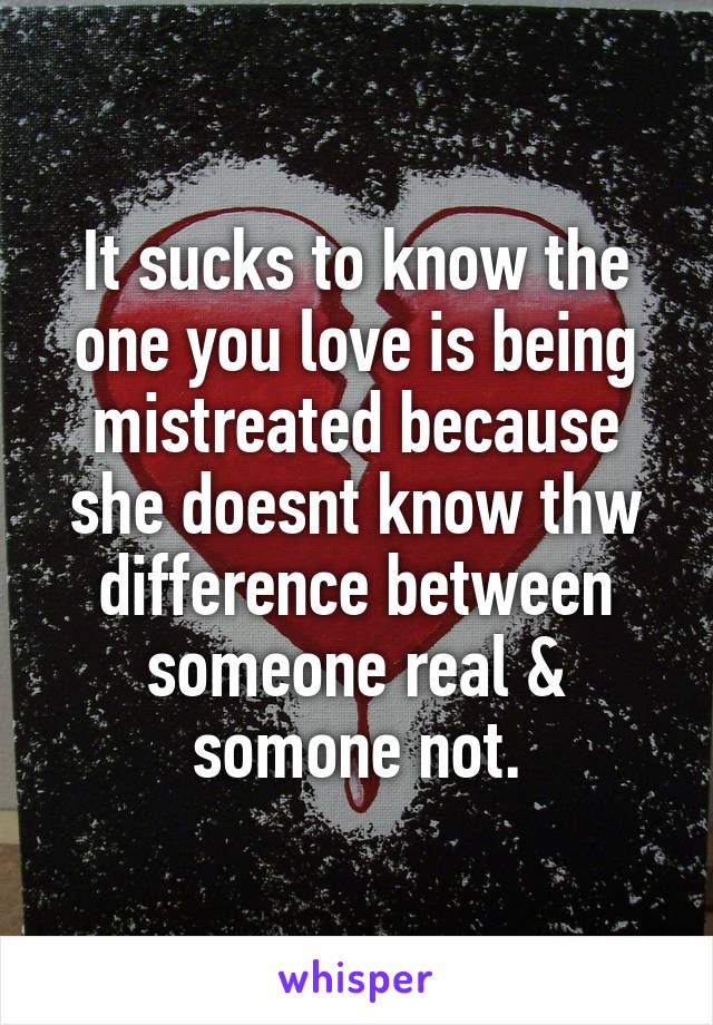 It sucks to know the one you love is being mistreated because she doesnt know thw difference between someone real & somone not.