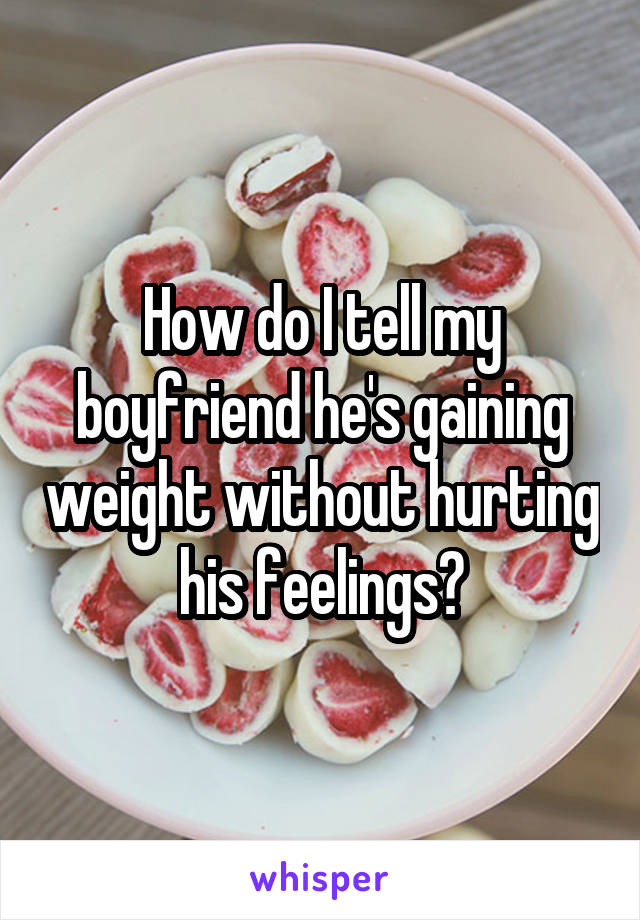 How do I tell my boyfriend he's gaining weight without hurting his feelings?