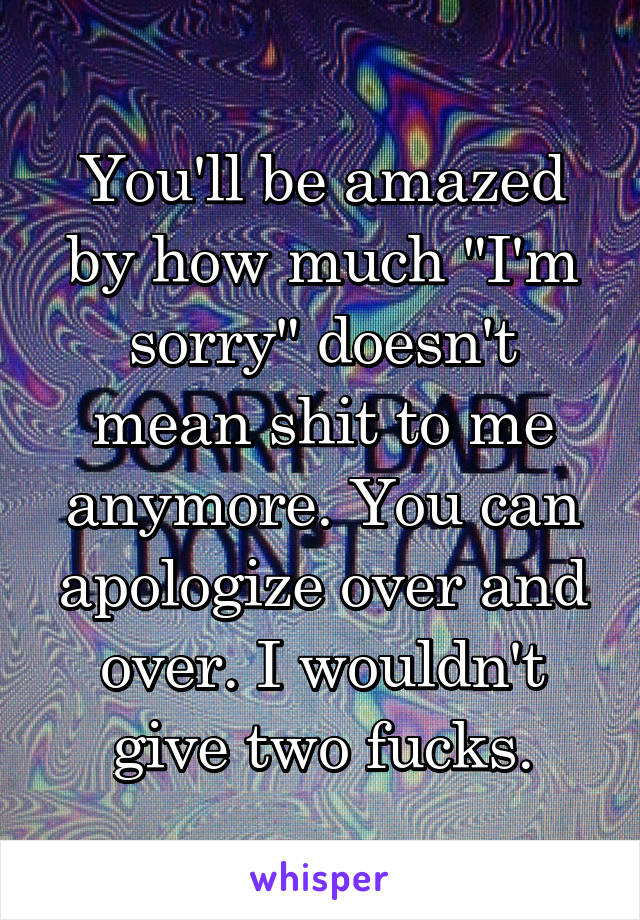 You'll be amazed by how much "I'm sorry" doesn't mean shit to me anymore. You can apologize over and over. I wouldn't give two fucks.