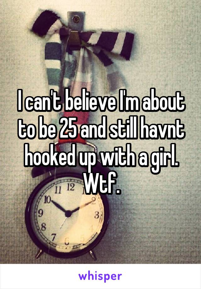 I can't believe I'm about to be 25 and still havnt hooked up with a girl. Wtf.