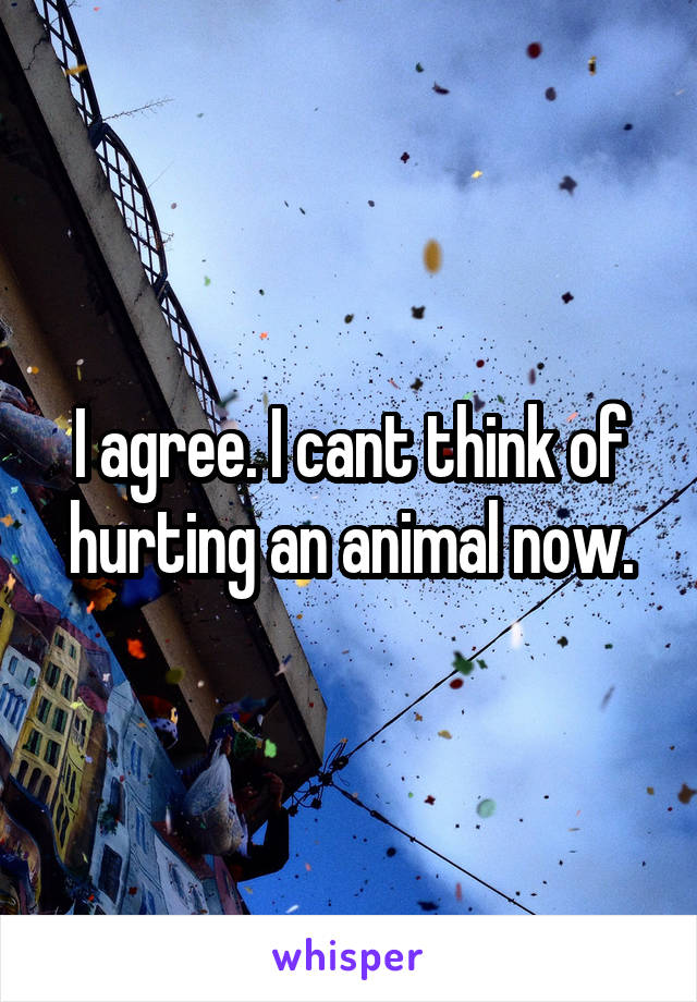 I agree. I cant think of hurting an animal now.