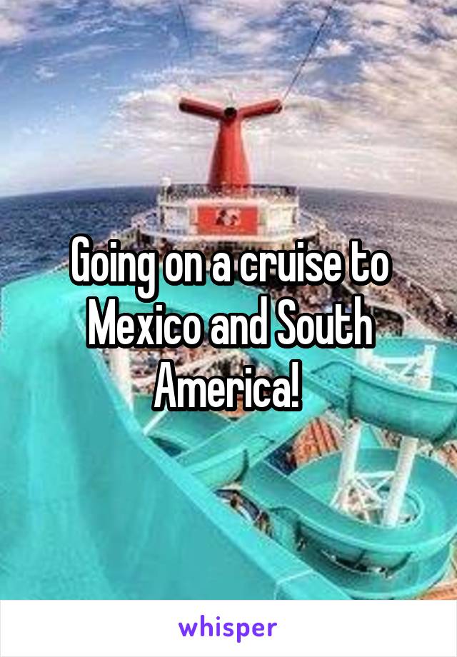 Going on a cruise to Mexico and South America! 