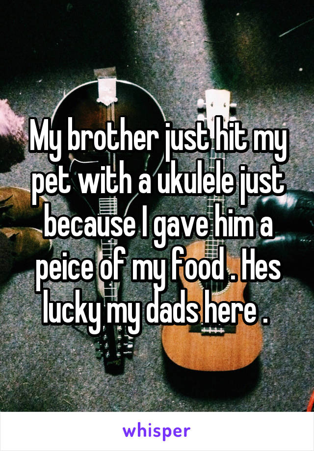 My brother just hit my pet with a ukulele just because I gave him a peice of my food . Hes lucky my dads here . 