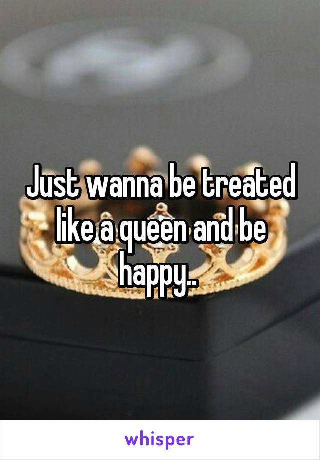 Just wanna be treated like a queen and be happy.. 