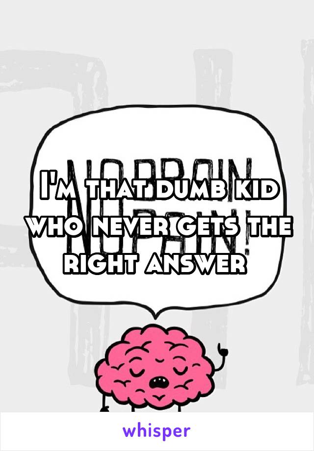 I'm that dumb kid who never gets the right answer 