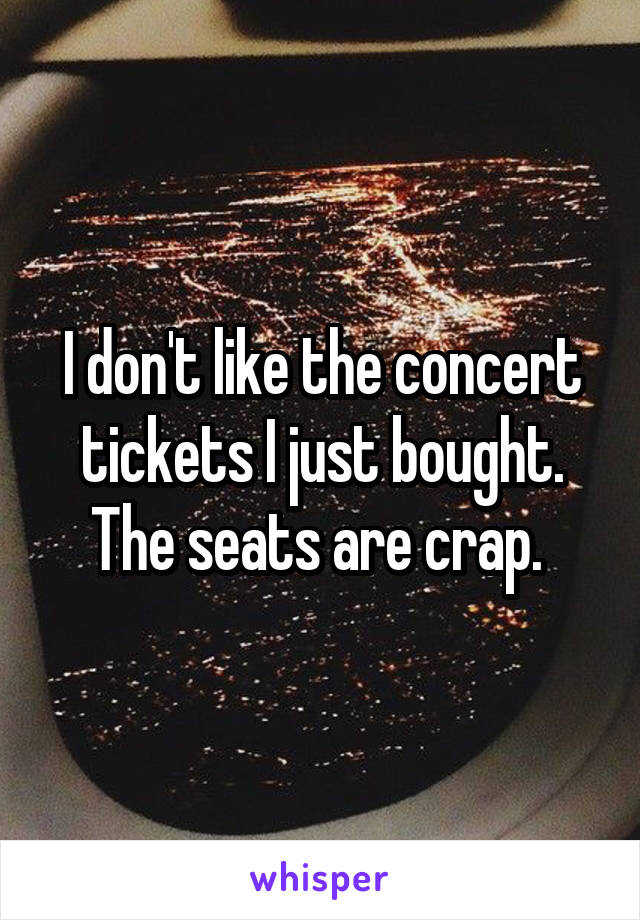 I don't like the concert tickets I just bought. The seats are crap. 