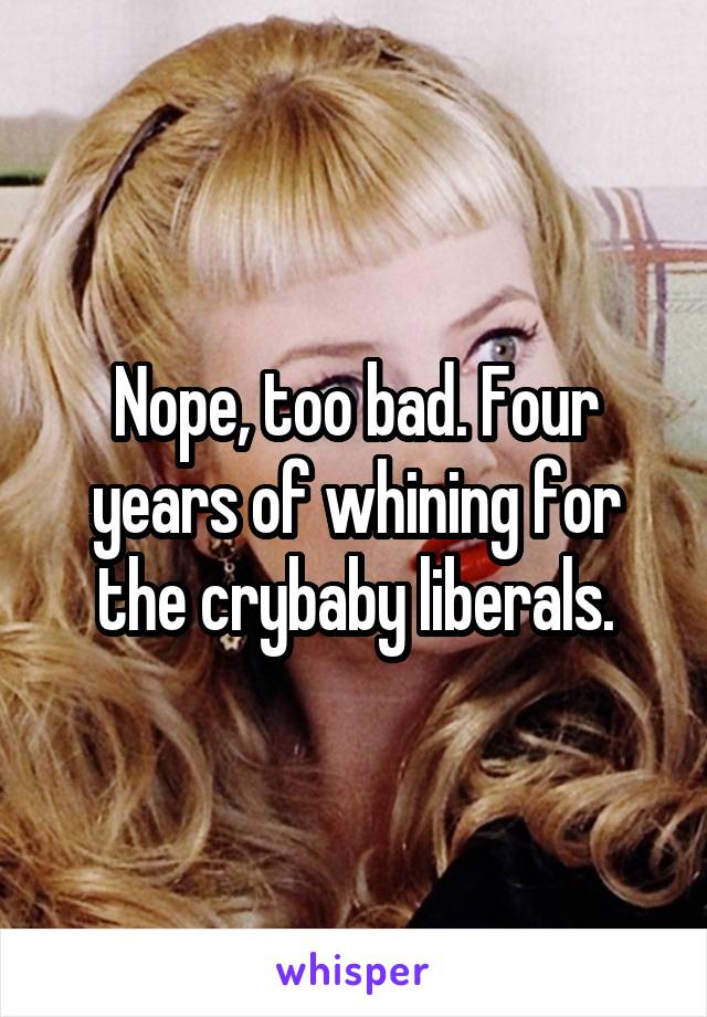 Nope, too bad. Four years of whining for the crybaby liberals.