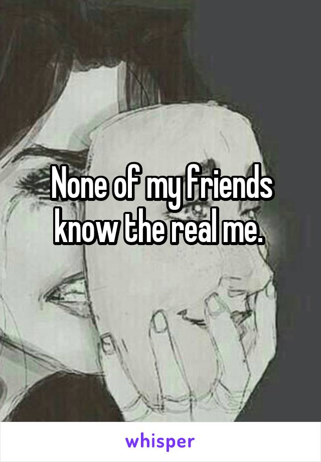 None of my friends know the real me. 
