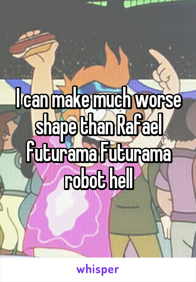 I can make much worse shape than Rafael futurama Futurama robot hell