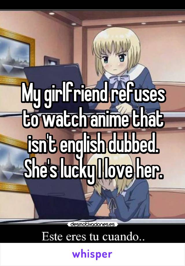 My girlfriend refuses to watch anime that isn't english dubbed. She's lucky I love her.