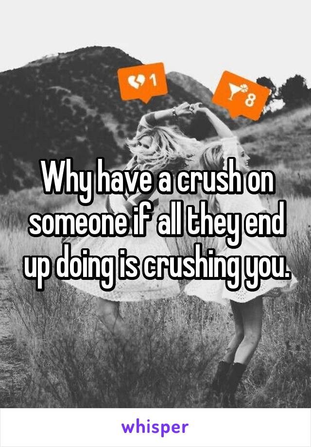 Why have a crush on someone if all they end up doing is crushing you.