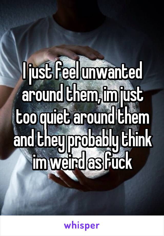 I just feel unwanted around them, im just too quiet around them and they probably think im weird as fuck