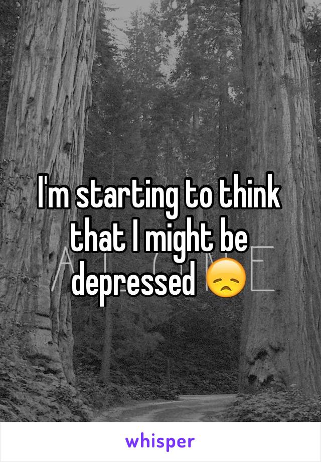 I'm starting to think that I might be depressed 😞