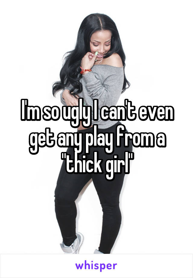 I'm so ugly I can't even get any play from a "thick girl"