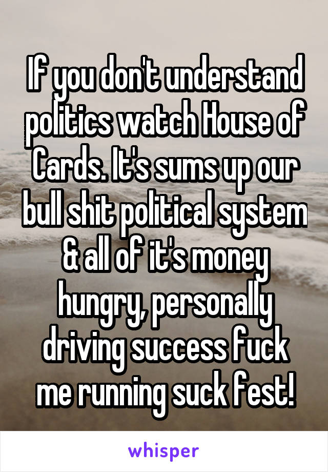 If you don't understand politics watch House of Cards. It's sums up our bull shit political system & all of it's money hungry, personally driving success fuck me running suck fest!