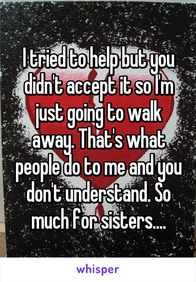 I tried to help but you didn't accept it so I'm just going to walk away. That's what people do to me and you don't understand. So much for sisters....