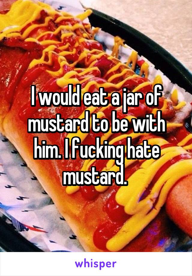 I would eat a jar of mustard to be with him. I fucking hate mustard. 