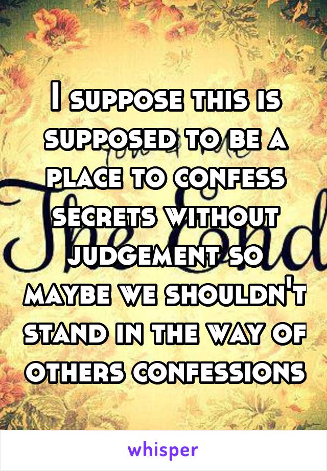 I suppose this is supposed to be a place to confess secrets without judgement so maybe we shouldn't stand in the way of others confessions