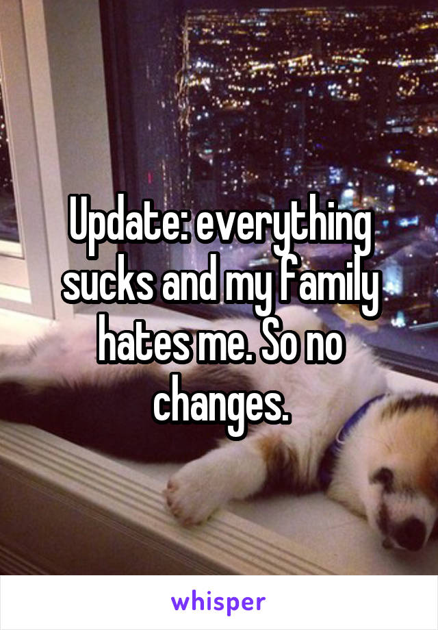 Update: everything sucks and my family hates me. So no changes.