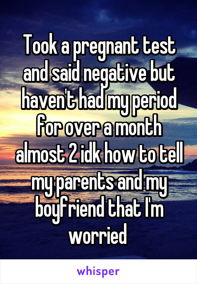 Took a pregnant test and said negative but haven't had my period for over a month almost 2 idk how to tell my parents and my boyfriend that I'm worried 