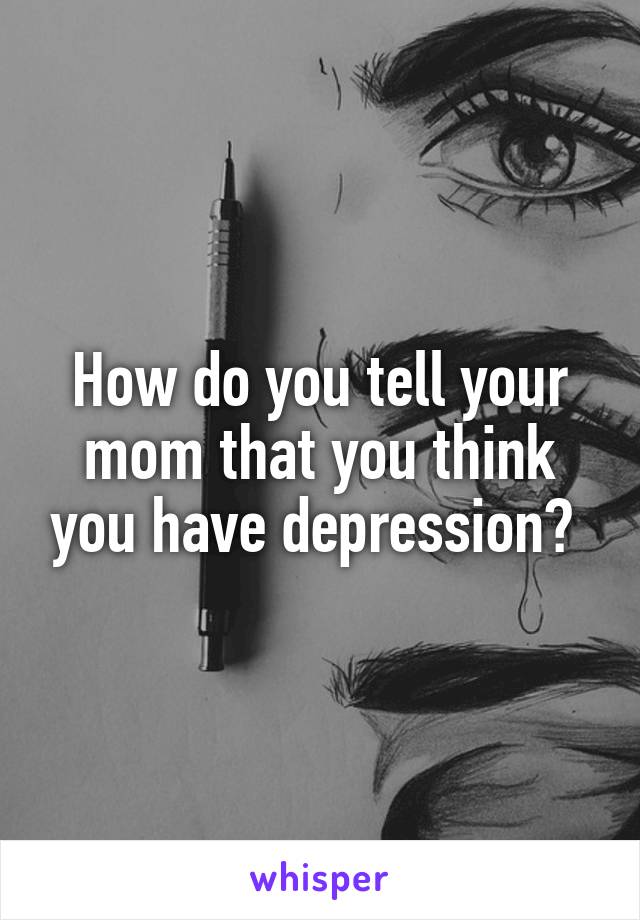 How do you tell your mom that you think you have depression? 