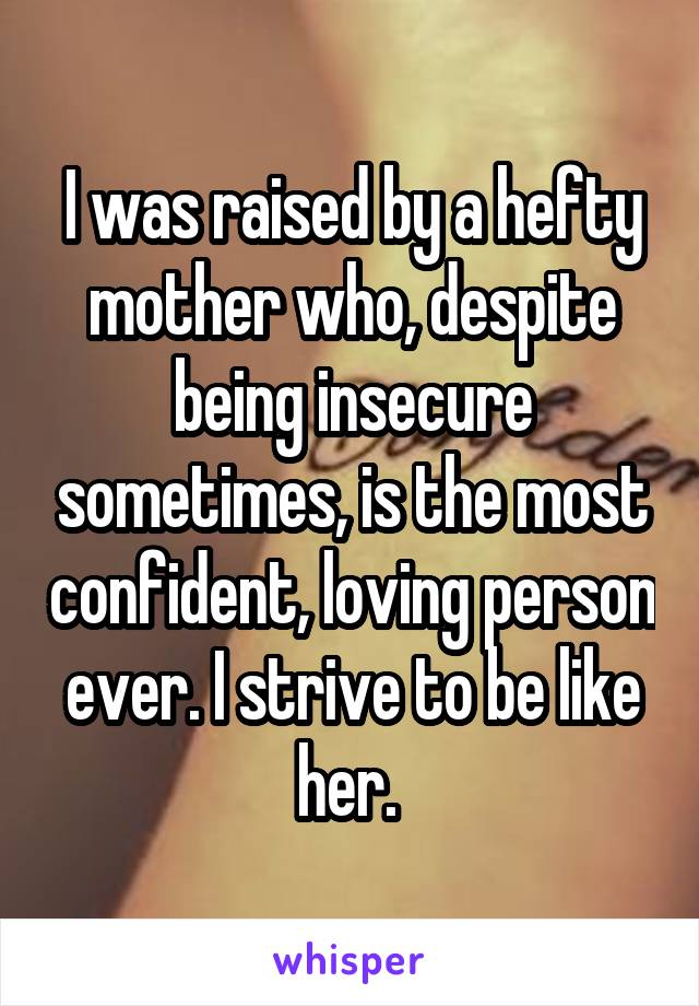 I was raised by a hefty mother who, despite being insecure sometimes, is the most confident, loving person ever. I strive to be like her. 