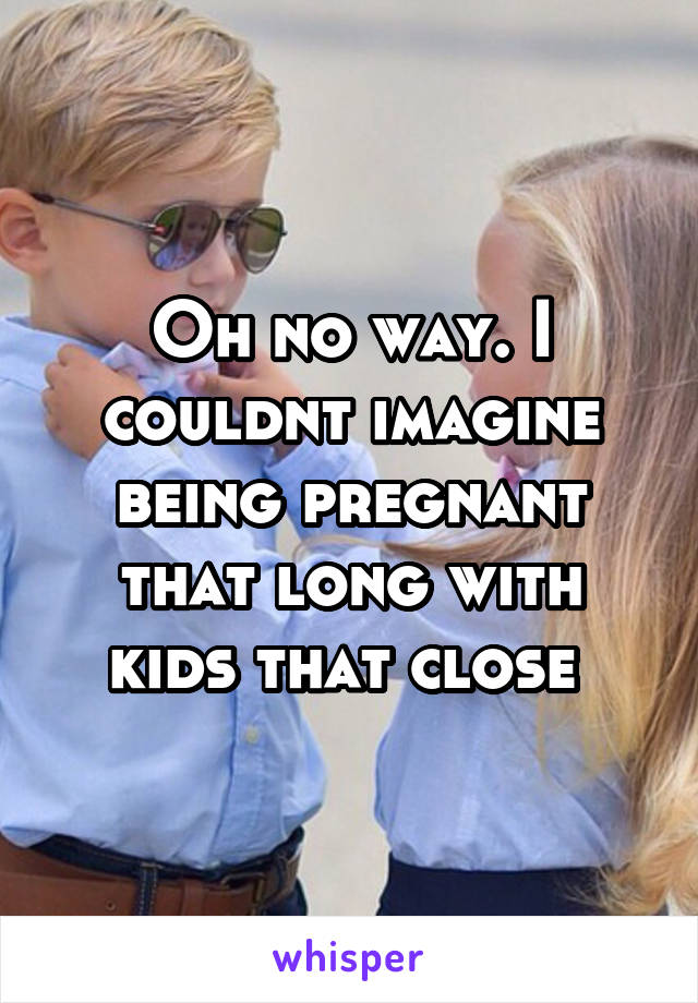 Oh no way. I couldnt imagine being pregnant that long with kids that close 