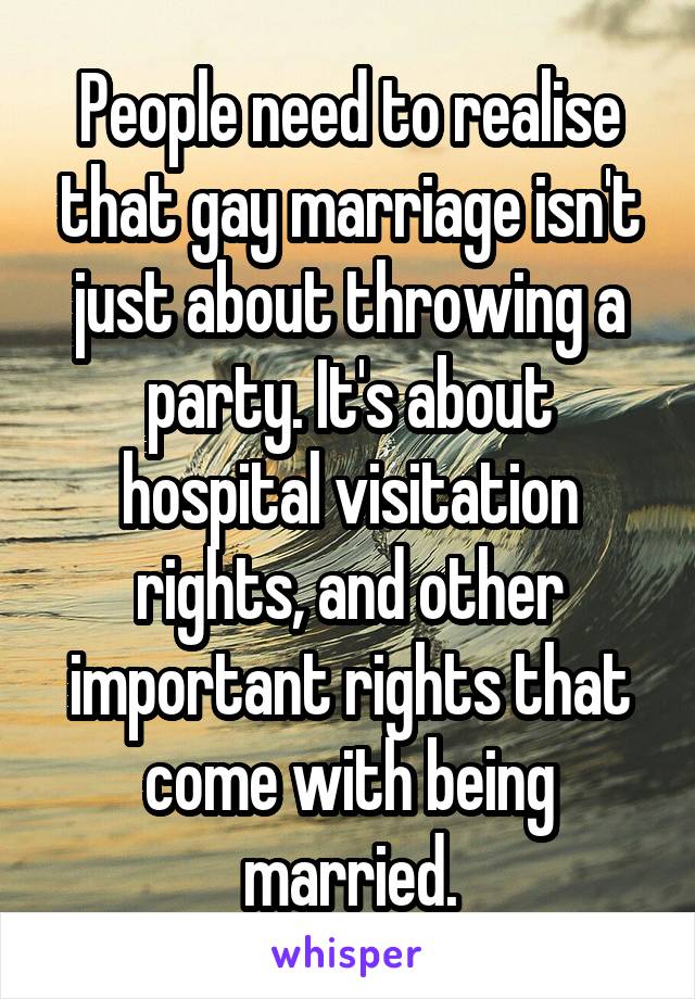 People need to realise that gay marriage isn't just about throwing a party. It's about hospital visitation rights, and other important rights that come with being married.