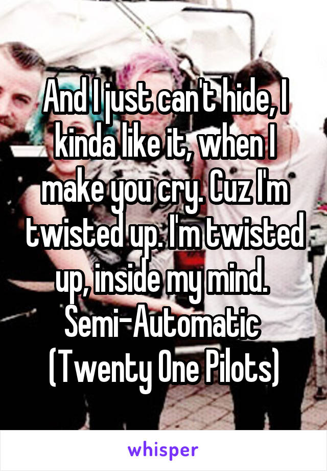 And I just can't hide, I kinda like it, when I make you cry. Cuz I'm twisted up. I'm twisted up, inside my mind. 
Semi-Automatic 
(Twenty One Pilots)