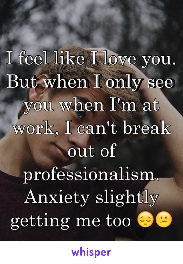 I feel like I love you. But when I only see you when I'm at work, I can't break out of professionalism. Anxiety slightly getting me too 😔😕