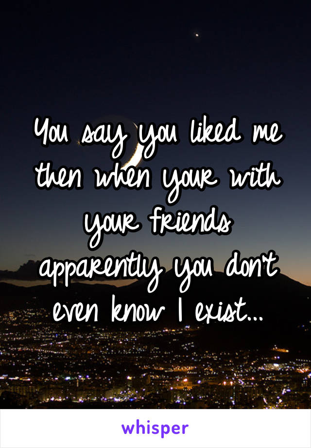 You say you liked me then when your with your friends apparently you don't even know I exist...