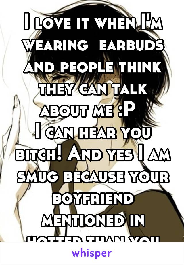 I love it when I'm wearing  earbuds and people think they can talk about me :P  
I can hear you bitch! And yes I am smug because your boyfriend mentioned in hotter than you