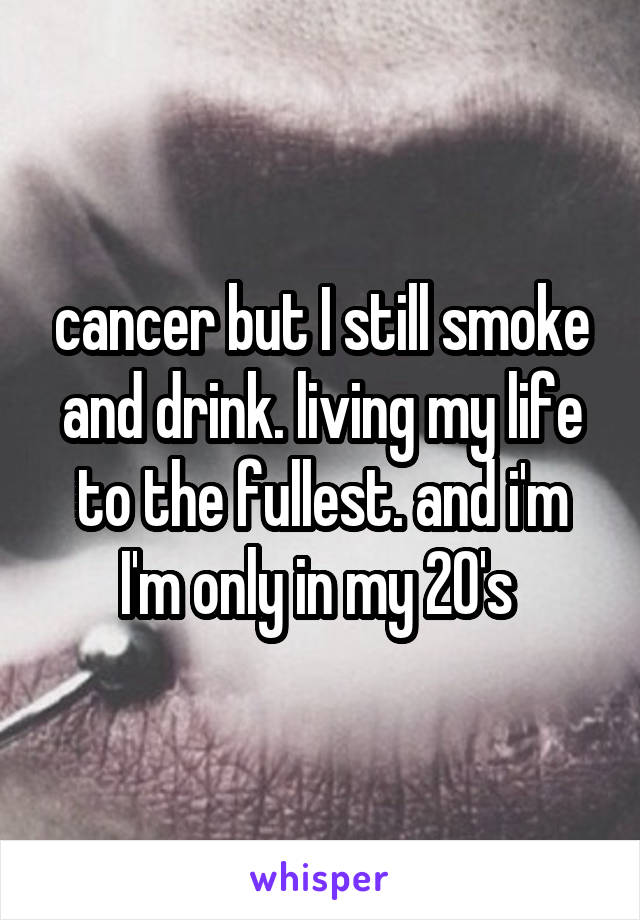 cancer but I still smoke and drink. living my life to the fullest. and i'm I'm only in my 20's 