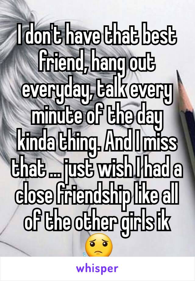 I don't have that best friend, hang out everyday, talk every minute of the day kinda thing. And I miss that ... just wish I had a close friendship like all of the other girls ik 😟