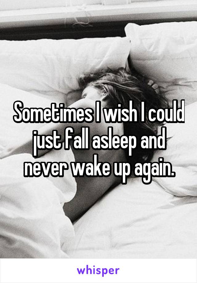 Sometimes I wish I could just fall asleep and never wake up again.