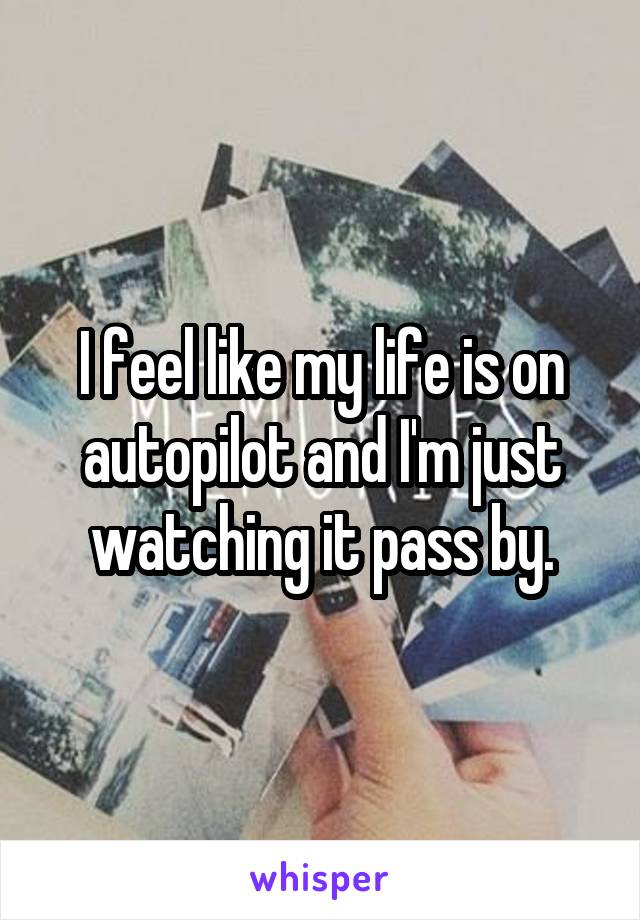 I feel like my life is on autopilot and I'm just watching it pass by.