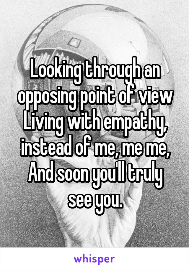 Looking through an opposing point of view
Living with empathy, instead of me, me me,
And soon you'll truly see you.