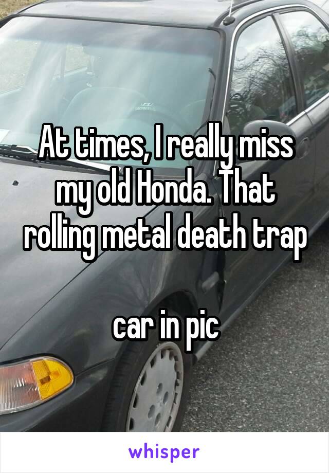 At times, I really miss my old Honda. That rolling metal death trap 
car in pic