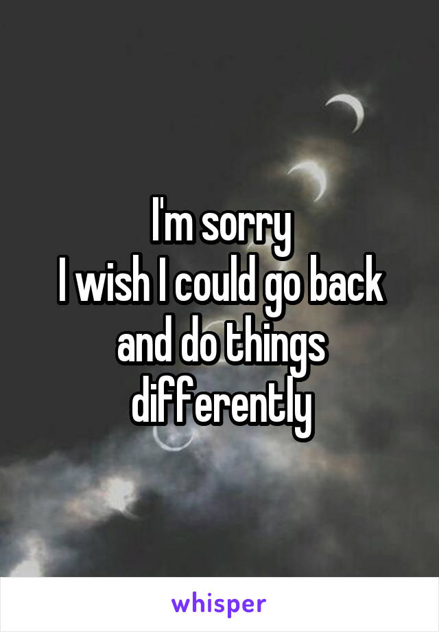 I'm sorry
I wish I could go back and do things differently