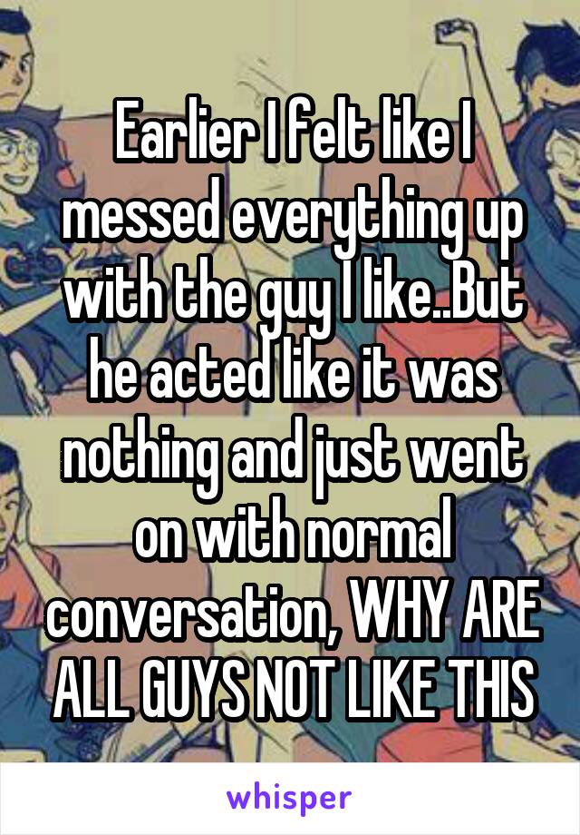 Earlier I felt like I messed everything up with the guy I like..But he acted like it was nothing and just went on with normal conversation, WHY ARE ALL GUYS NOT LIKE THIS